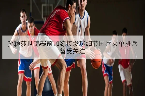 孙颖莎世锦赛前加练接发球细节国乒女单排兵备受关注